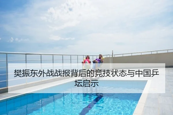 樊振东外战战报背后的竞技状态与中国乒坛启示
