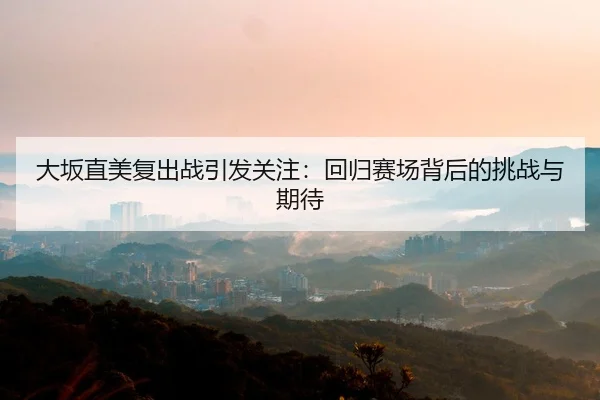 大坂直美复出战引发关注：回归赛场背后的挑战与期待