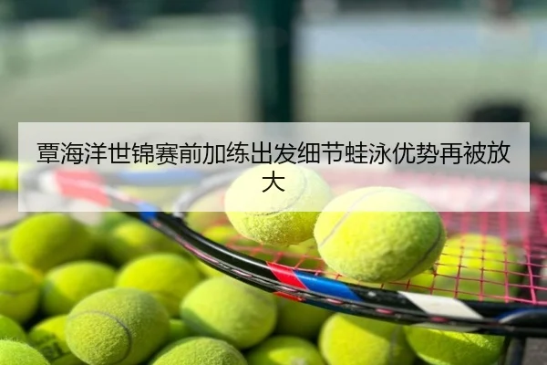 覃海洋世锦赛前加练出发细节蛙泳优势再被放大