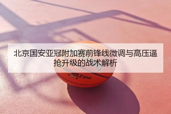 北京国安亚冠附加赛前锋线微调与高压逼抢升级的战术解析
