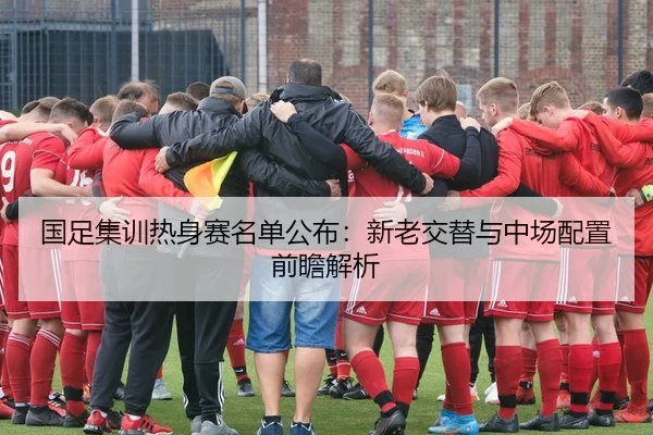 国足集训热身赛名单公布：新老交替与中场配置前瞻解析