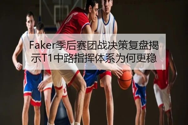 Faker季后赛团战决策复盘揭示T1中路指挥体系为何更稳