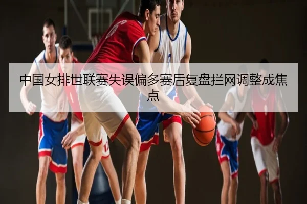 中国女排世联赛失误偏多赛后复盘拦网调整成焦点