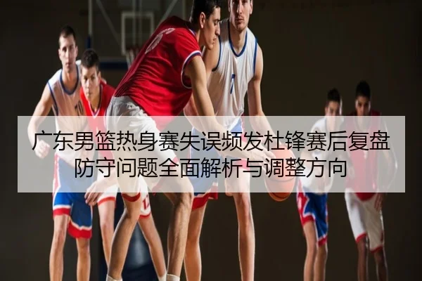 广东男篮热身赛失误频发杜锋赛后复盘防守问题全面解析与调整方向