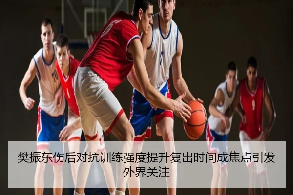 樊振东伤后对抗训练强度提升复出时间成焦点引发外界关注