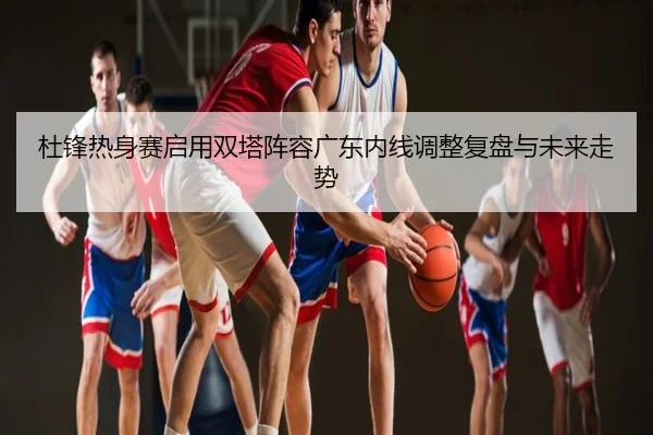 杜锋热身赛启用双塔阵容广东内线调整复盘与未来走势