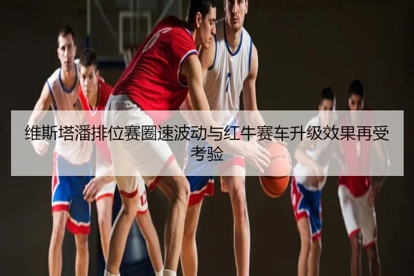 维斯塔潘排位赛圈速波动与红牛赛车升级效果再受考验