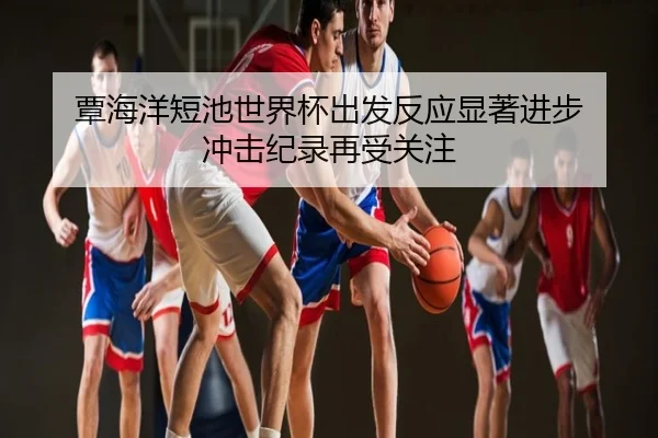 覃海洋短池世界杯出发反应显著进步 冲击纪录再受关注