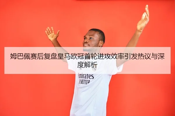 姆巴佩赛后复盘皇马欧冠首轮进攻效率引发热议与深度解析