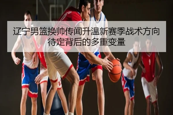 辽宁男篮换帅传闻升温新赛季战术方向待定背后的多重变量